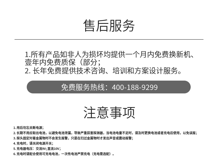 1. 用后勿忘關(guān)斷電源；
2. 長(cháng)期不用應取出電池，以避免電池泄漏，導致嚴重損害探測器，當電池電量不足時(shí)，請及時(shí)更換電池或者充電后使用，以免誤報；
3. 探頭固定對著(zhù)金屬物時(shí)不會(huì )發(fā)生報警，只是在掃過(guò)金屬物時(shí)才發(fā)出聲音或震動(dòng)報警；
4. 充電時(shí)，請關(guān)閉電源開(kāi)關(guān)；
5. 充電器電壓：交流9V; 直流10V；
6. 充電時(shí)請配合使用可充電電池，一次性電池嚴禁充電（充電需選配）。