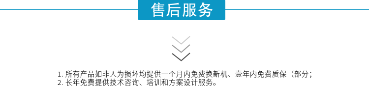 1.所有產(chǎn)品如非人為損壞均提供一個(gè)月內免費換新機、壹年內免費質(zhì)保（部分；
2. 長(cháng)年免費提供技術(shù)咨詢(xún)、培訓和方案設計服務(wù)。